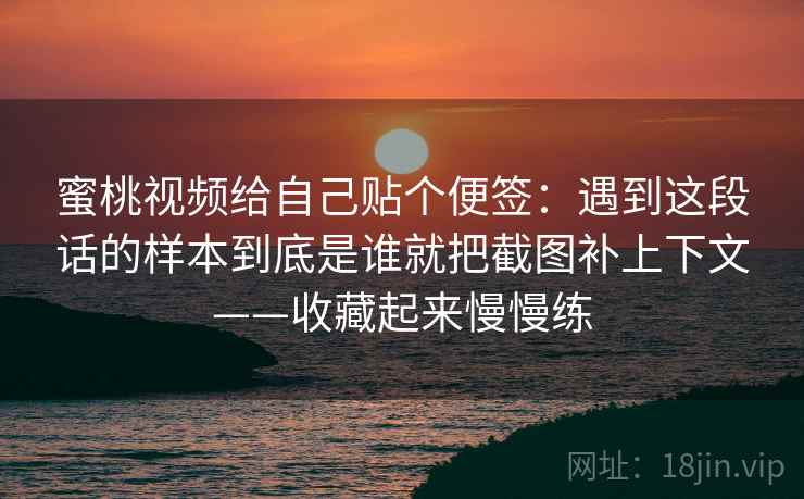 蜜桃视频给自己贴个便签：遇到这段话的样本到底是谁就把截图补上下文——收藏起来慢慢练