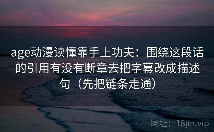 age动漫读懂靠手上功夫：围绕这段话的引用有没有断章去把字幕改成描述句（先把链条走通）