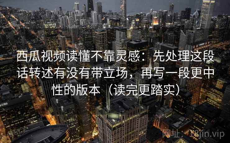西瓜视频读懂不靠灵感：先处理这段话转述有没有带立场，再写一段更中性的版本（读完更踏实）