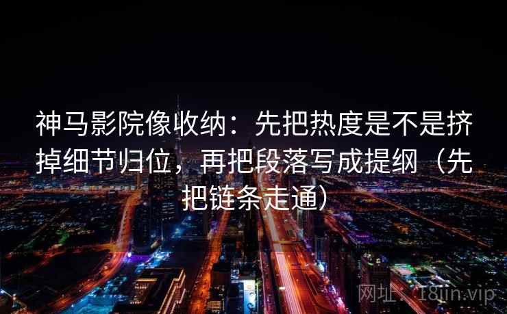 神马影院像收纳：先把热度是不是挤掉细节归位，再把段落写成提纲（先把链条走通）