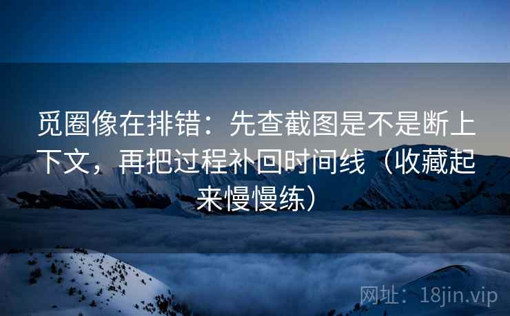 觅圈像在排错：先查截图是不是断上下文，再把过程补回时间线（收藏起来慢慢练）  第2张