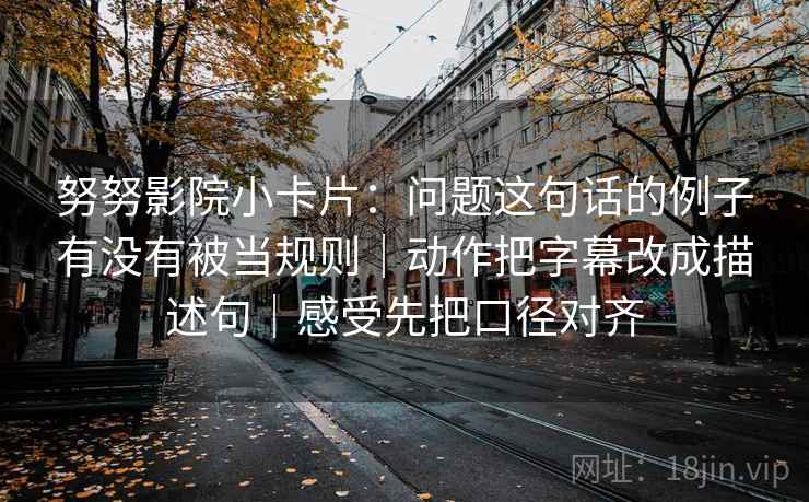 努努影院小卡片:问题这句话的例子有没有被当规则|动作把字幕改成描述句|感受先把口径对齐 第2张 努努影院小卡片:问题这句话的例子有没有被当规则|动作把字幕改成描述句|感受先把口径对齐 第2张