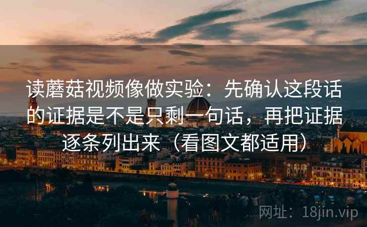 读蘑菇视频像做实验：先确认这段话的证据是不是只剩一句话，再把证据逐条列出来（看图文都适用）