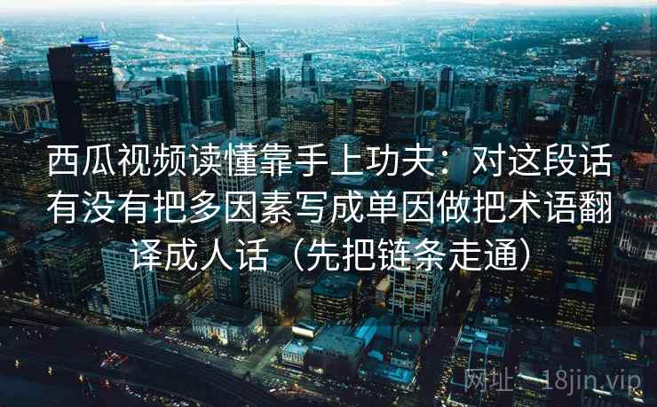 西瓜视频读懂靠手上功夫：对这段话有没有把多因素写成单因做把术语翻译成人话（先把链条走通）