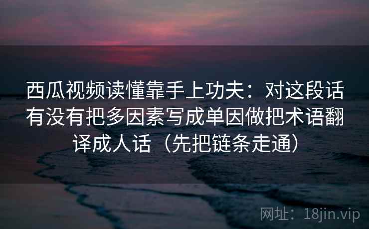 西瓜视频读懂靠手上功夫：对这段话有没有把多因素写成单因做把术语翻译成人话（先把链条走通）  第2张