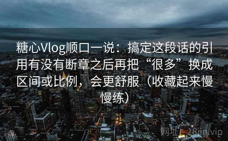 糖心Vlog顺口一说：搞定这段话的引用有没有断章之后再把“很多”换成区间或比例，会更舒服（收藏起来慢慢练）  第2张