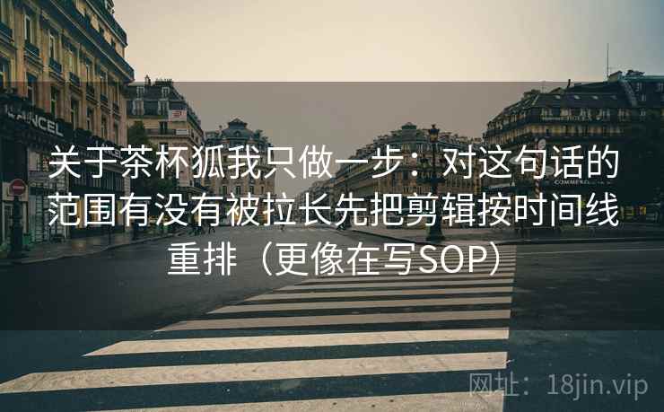 关于茶杯狐我只做一步：对这句话的范围有没有被拉长先把剪辑按时间线重排（更像在写SOP）