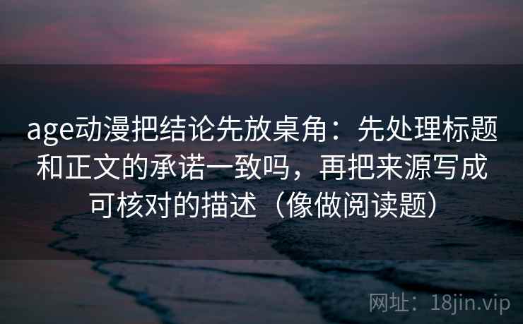 age动漫把结论先放桌角:先处理标题和正文的承诺一致吗,再把来源写成可核对的描述(像做阅读题) 第2张 age动漫把结论先放桌角:先处理标题和正文的承诺一致吗,再把来源写成可核对的描述(像做阅读题) 第2张