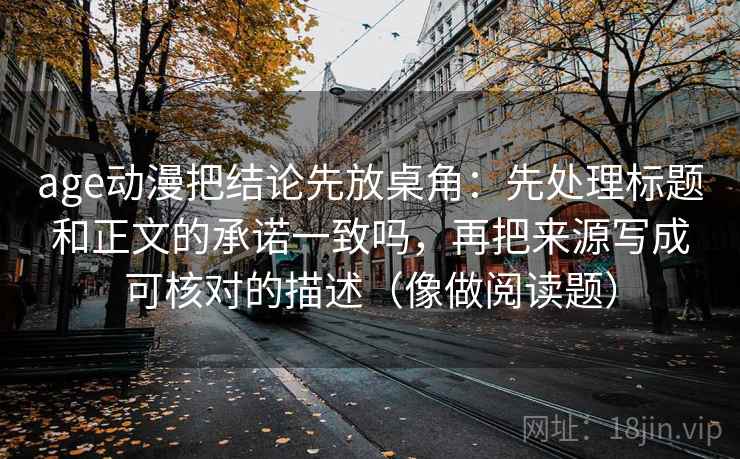 age动漫把结论先放桌角：先处理标题和正文的承诺一致吗，再把来源写成可核对的描述（像做阅读题）