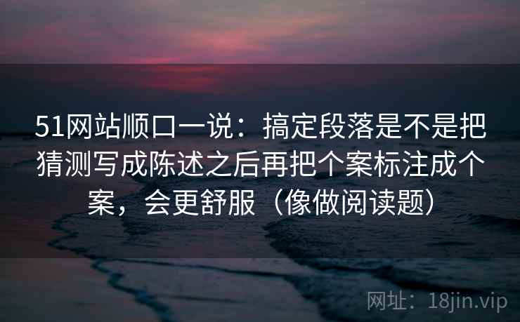 51网站顺口一说：搞定段落是不是把猜测写成陈述之后再把个案标注成个案，会更舒服（像做阅读题）