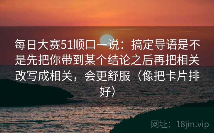 每日大赛51顺口一说:搞定导语是不是先把你带到某个结论之后再把相关改写成相关,会更舒服(像把卡片排好) 第2张 每日大赛51顺口一说:搞定导语是不是先把你带到某个结论之后再把相关改写成相关,会更舒服(像把卡片排好) 第2张