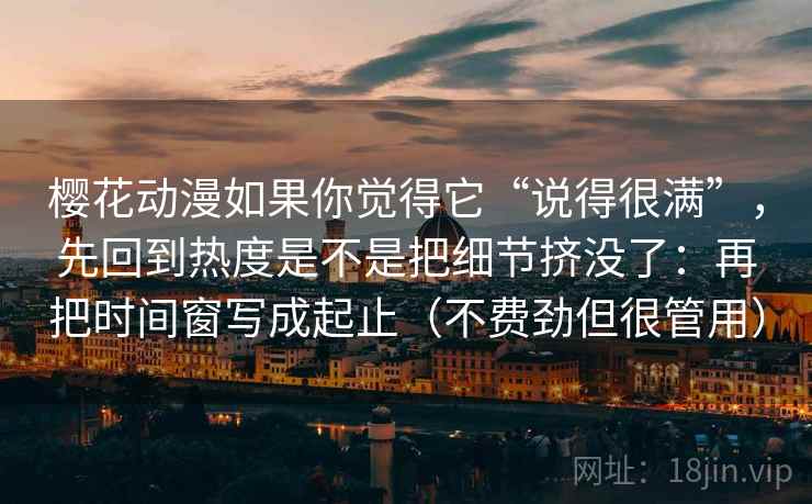 樱花动漫如果你觉得它“说得很满”,先回到热度是不是把细节挤没了:再把时间窗写成起止(不费劲但很管用)
