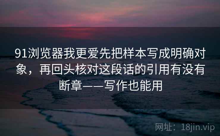 91浏览器我更爱先把样本写成明确对象，再回头核对这段话的引用有没有断章——写作也能用