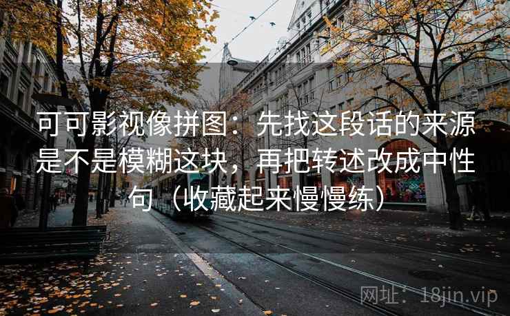 可可影视像拼图：先找这段话的来源是不是模糊这块，再把转述改成中性句（收藏起来慢慢练）  第2张