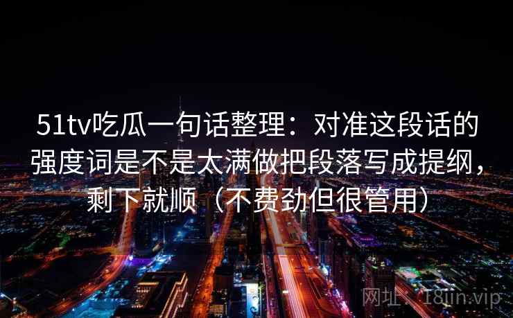 51tv吃瓜一句话整理：对准这段话的强度词是不是太满做把段落写成提纲，剩下就顺（不费劲但很管用）