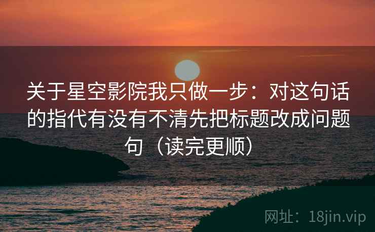 关于星空影院我只做一步：对这句话的指代有没有不清先把标题改成问题句（读完更顺）