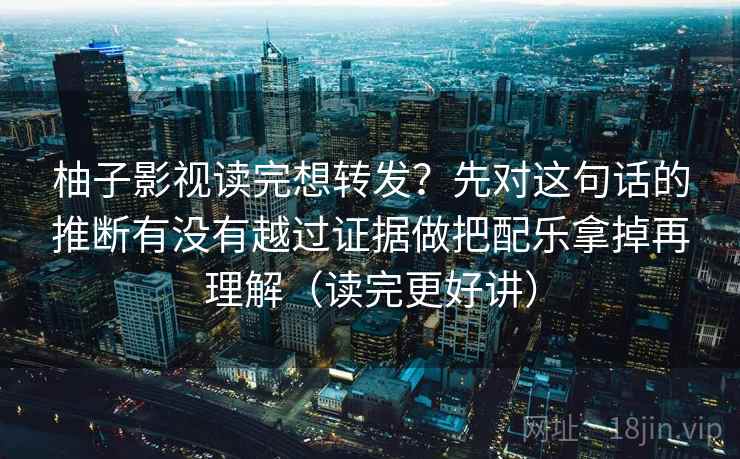 柚子影视读完想转发？先对这句话的推断有没有越过证据做把配乐拿掉再理解（读完更好讲）